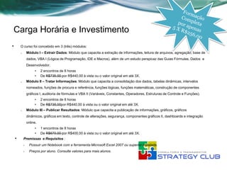 Carga Horária e Investimento
•       O curso foi concebido em 3 (três) módulos:
        o       Módulo I – Extrair Dados: Módulo que capacita a extração de informações, leitura de arquivos, agregação, base de
                dados, VBA I (Lógica de Programação, IDE e Macros), além de um estudo perspicaz das Guias Fórmulas, Dados e
                Desenvolvedor.
                     •    2 encontros de 8 horas
                     •    De R$735,00 por R$440,00 à vista ou o valor original em até 3X.
        o       Módulo II – Tratar Informações: Módulo que capacita a consolidação dos dados, tabelas dinâmicas, intervalos
                nomeados, funções de procura e referência, funções lógicas, funções matemáticas, construção de componentes
                gráficos I, auditoria de fórmulas e VBA II (Variáveis, Constantes, Operadores, Estruturas de Controle e Funções).
                     •    2 encontros de 8 horas
                     •    De R$735,00por R$440,00 à vista ou o valor original em até 3X.
        o       Módulo III – Publicar Resultados: Módulo que capacita a publicação de informações, gráficos, gráficos
                dinâmicos, gráficos em texto, controle de alterações, segurança, componentes gráficos II, dashboards e integração
                online.
                     •    1 encontros de 8 horas
                     •    De R$670,00 por R$400,00 à vista ou o valor original em até 3X.
    •       Premissas e Requisitos :
            •    Possuir um Notebook com a ferramenta Microsoft Excel 2007 ou superior instalada.
            •    Preços por aluno. Consulte valores para mais alunos.
 