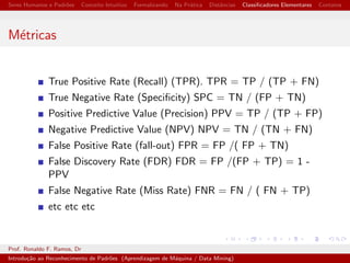 cadores Elementares Contatos 
Teramos as seguintes representac~oes para as frutas 
Objeto Laranja (X) [0, 1, 2, 1, 0] 
Objeto Mac~a (Y) [0, 0, 1, 0, 0] 
Objeto Tangerina (Z)[0, 1, 2, 1, 1] 
O Objeto tangerina (Z) se assemelha mais a 
laranja(X) ou a Mac~a(Y)? 
Prof. Ronaldo F. Ramos, Dr 
Introduc~ao ao Reconhecimento de Padr~oes (Aprendizagem de Maquina / Data Mining) 
 