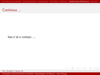cadores Elementares Contatos 
Conceito de Dist^ancia 
Uma forma de medir a similaridade entre dois padr~oes e 
calcular a dist^ancia entre eles. 
Dist^ancia city-block, quarteir~ao ou manhattan. 
Dq(X;Y) = jX1  Y1j + jX2  Y2j + ::: + jXn  Ynj 
Dist^ancia Euclidiana. 
De(X;Y) = 
p 
(X1  Y1)2 + (X2  Y2)2 + ::: + (Xn  Yn)2 
Prof. Ronaldo F. Ramos, Dr 
Introduc~ao ao Reconhecimento de Padr~oes (Aprendizagem de Maquina / Data Mining) 
 