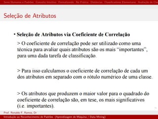 Seres Humanos e Padr˜oes Conceito Intuitivo Formalizando Na Pr´atica Distˆancias Classiﬁcadores Elementares Avalia¸c˜ao de Clas
Sele¸c˜ao de Atributos
Prof. Ronaldo F. Ramos, Dr
Introdu¸c˜ao ao Reconhecimento de Padr˜oes (Aprendizagem de M´aquina / Data Mining)
 