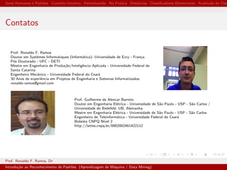 Seres Humanos e Padr˜oes Conceito Intuitivo Formalizando Na Pr´atica Distˆancias Classiﬁcadores Elementares Avalia¸c˜ao de Clas
Contatos
Prof. Ronaldo F. Ramos
Doutor em Syst`emes Informatiques (Inform´atica)- Universidade de Evry - Fran¸ca.
P´os Doutorado - UFC - DETI
Mestre em Engenharia de Produ¸c˜ao/Inteligˆencia Aplicada - Universidade Federal de
Santa Catarina
Engenheiro Mecˆanico - Universidade Federal do Cear´a
30 Anos de experiˆencia em Projetos de Engenharia e Sistemas Informatizados.
ronaldo.ramos@gmail.com
Prof. Guilherme de Alencar Barreto
Doutor em Engenharia El´etrica - Universidade de S˜ao Paulo - USP - S˜ao Carlos /
Universidade de Bielefeld, UB, Alemanha
Mestre em Engenharia El´etrica - Universidade de S˜ao Paulo - USP - S˜ao Carlos
Engenheiro de Teleinform´atica - Universidade Federal do Cear´a
Bolsista CNPQ N´ıvel 2
http://lattes.cnpq.br/8902002461422112
Prof. Ronaldo F. Ramos, Dr
Introdu¸c˜ao ao Reconhecimento de Padr˜oes (Aprendizagem de M´aquina / Data Mining)
 