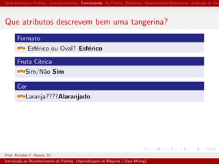 Seres Humanos e Padr˜oes Conceito Intuitivo Formalizando Na Pr´atica Distˆancias Classiﬁcadores Elementares Avalia¸c˜ao de Clas
Que atributos descrevem bem uma tangerina?
Formato
Esf´erico ou Oval? Esf´erico
Fruta C´ıtrica
Sim/N˜ao Sim
Cor
Laranja????Alaranjado
Prof. Ronaldo F. Ramos, Dr
Introdu¸c˜ao ao Reconhecimento de Padr˜oes (Aprendizagem de M´aquina / Data Mining)
 