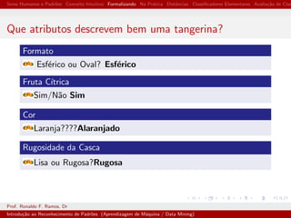 Seres Humanos e Padr˜oes Conceito Intuitivo Formalizando Na Pr´atica Distˆancias Classiﬁcadores Elementares Avalia¸c˜ao de Clas
Que atributos descrevem bem uma tangerina?
Formato
Esf´erico ou Oval? Esf´erico
Fruta C´ıtrica
Sim/N˜ao Sim
Cor
Laranja????Alaranjado
Rugosidade da Casca
Lisa ou Rugosa?Rugosa
Prof. Ronaldo F. Ramos, Dr
Introdu¸c˜ao ao Reconhecimento de Padr˜oes (Aprendizagem de M´aquina / Data Mining)
 
