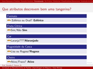Seres Humanos e Padr˜oes Conceito Intuitivo Formalizando Na Pr´atica Distˆancias Classiﬁcadores Elementares Avalia¸c˜ao de Clas
Que atributos descrevem bem uma tangerina?
Formato
Esf´erico ou Oval? Esf´erico
Fruta C´ıtrica
Sim/N˜ao Sim
Cor
Laranja????Alaranjado
Rugosidade da Casca
Lisa ou Rugosa?Rugosa
Cheiro
Ativo/Fraco? Ativo
Prof. Ronaldo F. Ramos, Dr
Introdu¸c˜ao ao Reconhecimento de Padr˜oes (Aprendizagem de M´aquina / Data Mining)
 