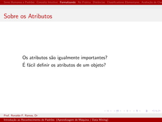 Seres Humanos e Padr˜oes Conceito Intuitivo Formalizando Na Pr´atica Distˆancias Classiﬁcadores Elementares Avalia¸c˜ao de Clas
Sobre os Atributos
Os atributos s˜ao igualmente importantes?
´E f´acil deﬁnir os atributos de um objeto?
Prof. Ronaldo F. Ramos, Dr
Introdu¸c˜ao ao Reconhecimento de Padr˜oes (Aprendizagem de M´aquina / Data Mining)
 