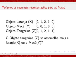 Seres Humanos e Padr˜oes Conceito Intuitivo Formalizando Na Pr´atica Distˆancias Classiﬁcadores Elementares Avalia¸c˜ao de Clas
Ter´ıamos as seguintes representa¸c˜oes para as frutas
Objeto Laranja (X) [0, 1, 2, 1, 0]
Objeto Ma¸c˜a (Y) [0, 0, 1, 0, 0]
Objeto Tangerina (Z)[0, 1, 2, 1, 1]
O Objeto tangerina (Z) se assemelha mais a
laranja(X) ou a Ma¸c˜a(Y)?
Prof. Ronaldo F. Ramos, Dr
Introdu¸c˜ao ao Reconhecimento de Padr˜oes (Aprendizagem de M´aquina / Data Mining)
 
