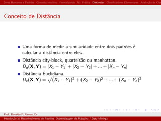 Seres Humanos e Padr˜oes Conceito Intuitivo Formalizando Na Pr´atica Distˆancias Classiﬁcadores Elementares Avalia¸c˜ao de Clas
Conceito de Distˆancia
Uma forma de medir a similaridade entre dois padr˜oes ´e
calcular a distˆancia entre eles.
Distˆancia city-block, quarteir˜ao ou manhattan.
Dq(X, Y) = |X1 − Y1| + |X2 − Y2| + ... + |Xn − Yn|
Distˆancia Euclidiana.
De(X, Y) = (X1 − Y1)2 + (X2 − Y2)2 + ... + (Xn − Yn)2
Prof. Ronaldo F. Ramos, Dr
Introdu¸c˜ao ao Reconhecimento de Padr˜oes (Aprendizagem de M´aquina / Data Mining)
 