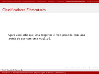 Seres Humanos e Padr˜oes Conceito Intuitivo Formalizando Na Pr´atica Distˆancias Classiﬁcadores Elementares Avalia¸c˜ao de Clas
Classiﬁcadores Elementares
Agora vocˆe sabe que uma tangerina ´e mais parecida com uma
laranja do que com uma ma¸c˜a..;-).
Prof. Ronaldo F. Ramos, Dr
Introdu¸c˜ao ao Reconhecimento de Padr˜oes (Aprendizagem de M´aquina / Data Mining)
 