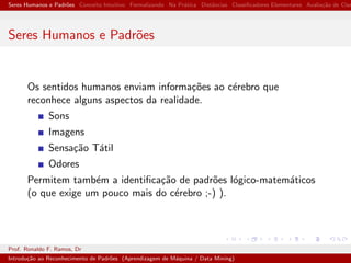 Seres Humanos e Padr˜oes Conceito Intuitivo Formalizando Na Pr´atica Distˆancias Classiﬁcadores Elementares Avalia¸c˜ao de Clas
Seres Humanos e Padr˜oes
Os sentidos humanos enviam informa¸c˜oes ao c´erebro que
reconhece alguns aspectos da realidade.
Sons
Imagens
Sensa¸c˜ao T´atil
Odores
Permitem tamb´em a identiﬁca¸c˜ao de padr˜oes l´ogico-matem´aticos
(o que exige um pouco mais do c´erebro ;-) ).
Prof. Ronaldo F. Ramos, Dr
Introdu¸c˜ao ao Reconhecimento de Padr˜oes (Aprendizagem de M´aquina / Data Mining)
 