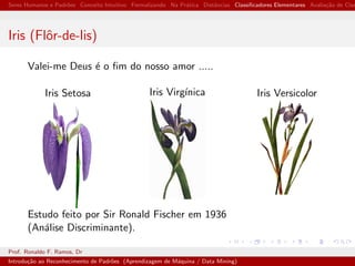 Seres Humanos e Padr˜oes Conceito Intuitivo Formalizando Na Pr´atica Distˆancias Classiﬁcadores Elementares Avalia¸c˜ao de Clas
Iris (Flˆor-de-lis)
Valei-me Deus ´e o ﬁm do nosso amor .....
Iris Setosa Iris Virg´ınica Iris Versicolor
Estudo feito por Sir Ronald Fischer em 1936
(An´alise Discriminante).
Prof. Ronaldo F. Ramos, Dr
Introdu¸c˜ao ao Reconhecimento de Padr˜oes (Aprendizagem de M´aquina / Data Mining)
 
