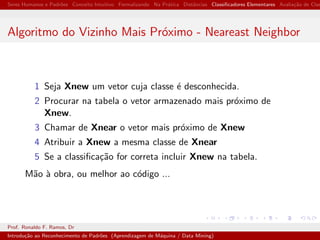 Seres Humanos e Padr˜oes Conceito Intuitivo Formalizando Na Pr´atica Distˆancias Classiﬁcadores Elementares Avalia¸c˜ao de Clas
Algoritmo do Vizinho Mais Pr´oximo - Neareast Neighbor
1 Seja Xnew um vetor cuja classe ´e desconhecida.
2 Procurar na tabela o vetor armazenado mais pr´oximo de
Xnew.
3 Chamar de Xnear o vetor mais pr´oximo de Xnew
4 Atribuir a Xnew a mesma classe de Xnear
5 Se a classiﬁca¸c˜ao for correta incluir Xnew na tabela.
M˜ao `a obra, ou melhor ao c´odigo ...
Prof. Ronaldo F. Ramos, Dr
Introdu¸c˜ao ao Reconhecimento de Padr˜oes (Aprendizagem de M´aquina / Data Mining)
 