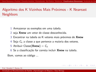 Seres Humanos e Padr˜oes Conceito Intuitivo Formalizando Na Pr´atica Distˆancias Classiﬁcadores Elementares Avalia¸c˜ao de Clas
Algoritmo dos K Vizinhos Mais Pr´oximos - K Neareast
Neighbors
1 Armazenar os exemplos em uma tabela.
2 seja Xnew um vetor de classe desconhecida.
3 Encontrar na tabela os K vetores mais pr´oximos de Xnew
4 Seja Ck a classe a que pertence a maioria dos vetores.
5 Atribuir Classe(Xnew) = Ck
6 Se a classiﬁca¸c˜ao for correta incluir Xnew na tabela.
Bom, vamos ao c´odigo ...
Prof. Ronaldo F. Ramos, Dr
Introdu¸c˜ao ao Reconhecimento de Padr˜oes (Aprendizagem de M´aquina / Data Mining)
 