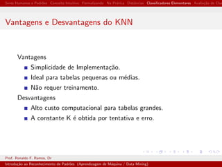 Seres Humanos e Padr˜oes Conceito Intuitivo Formalizando Na Pr´atica Distˆancias Classiﬁcadores Elementares Avalia¸c˜ao de Clas
Vantagens e Desvantagens do KNN
Vantagens
Simplicidade de Implementa¸c˜ao.
Ideal para tabelas pequenas ou m´edias.
N˜ao requer treinamento.
Desvantagens
Alto custo computacional para tabelas grandes.
A constante K ´e obtida por tentativa e erro.
Prof. Ronaldo F. Ramos, Dr
Introdu¸c˜ao ao Reconhecimento de Padr˜oes (Aprendizagem de M´aquina / Data Mining)
 