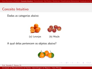 Seres Humanos e Padr˜oes Conceito Intuitivo Formalizando Na Pr´atica Distˆancias Classiﬁcadores Elementares Avalia¸c˜ao de Clas
Conceito Intuitivo
Dadas as categorias abaixo:
(a) Laranjas (b) Ma¸c˜as
A qual delas pertencem os objetos abaixo?
Prof. Ronaldo F. Ramos, Dr
Introdu¸c˜ao ao Reconhecimento de Padr˜oes (Aprendizagem de M´aquina / Data Mining)
 