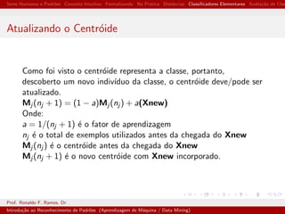 Seres Humanos e Padr˜oes Conceito Intuitivo Formalizando Na Pr´atica Distˆancias Classiﬁcadores Elementares Avalia¸c˜ao de Clas
Atualizando o Centr´oide
Como foi visto o centr´oide representa a classe, portanto,
descoberto um novo indiv´ıduo da classe, o centr´oide deve/pode ser
atualizado.
Mj (nj + 1) = (1 − a)Mj (nj ) + a(Xnew)
Onde:
a = 1/(nj + 1) ´e o fator de aprendizagem
nj ´e o total de exemplos utilizados antes da chegada do Xnew
Mj (nj ) ´e o centr´oide antes da chegada do Xnew
Mj (nj + 1) ´e o novo centr´oide com Xnew incorporado.
Prof. Ronaldo F. Ramos, Dr
Introdu¸c˜ao ao Reconhecimento de Padr˜oes (Aprendizagem de M´aquina / Data Mining)
 