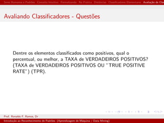 Seres Humanos e Padr˜oes Conceito Intuitivo Formalizando Na Pr´atica Distˆancias Classiﬁcadores Elementares Avalia¸c˜ao de Clas
Avaliando Classiﬁcadores - Quest˜oes
Dentre os elementos classiﬁcados como positivos, qual o
percentual, ou melhor, a TAXA de VERDADEIROS POSITIVOS?
(TAXA de VERDADEIROS POSITIVOS OU ”TRUE POSITIVE
RATE”) (TPR).
Prof. Ronaldo F. Ramos, Dr
Introdu¸c˜ao ao Reconhecimento de Padr˜oes (Aprendizagem de M´aquina / Data Mining)
 