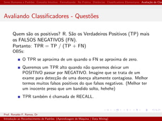 Seres Humanos e Padr˜oes Conceito Intuitivo Formalizando Na Pr´atica Distˆancias Classiﬁcadores Elementares Avalia¸c˜ao de Clas
Avaliando Classiﬁcadores - Quest˜oes
Quem s˜ao os positivos? R. S˜ao os Verdadeiros Positivos (TP) mais
os FALSOS NEGATIVOS (FN).
Portanto: TPR = TP / (TP + FN)
OBSs:
O TPR se aproxima de um quando o FN se aproxima de zero.
Queremos um TPR alto quando n˜ao queremos deixar um
POSITIVO passar por NEGATIVO. Imagine que se trata de um
exame para detec¸c˜ao de uma doen¸ca altamente contagiosa. Melhor
termos muitos falsos positivos do que falsos negativos. (Melhor ter
um inocente preso que um bandido solto, hehehe)
TPR tamb´em ´e chamada de RECALL.
Prof. Ronaldo F. Ramos, Dr
Introdu¸c˜ao ao Reconhecimento de Padr˜oes (Aprendizagem de M´aquina / Data Mining)
 
