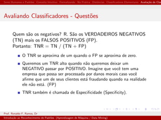 Seres Humanos e Padr˜oes Conceito Intuitivo Formalizando Na Pr´atica Distˆancias Classiﬁcadores Elementares Avalia¸c˜ao de Clas
Avaliando Classiﬁcadores - Quest˜oes
Quem s˜ao os negativos? R. S˜ao os VERDADEIROS NEGATIVOS
(TN) mais os FALSOS POSITIVOS (FP).
Portanto: TNR = TN / (TN + FP)
O TNR se aproxima de um quando o FP se aproxima de zero.
Queremos um TNR alto quando n˜ao queremos deixar um
NEGATIVO passar por POSITIVO. Imagine que vocˆe tem uma
empresa que possa ser processada por danos morais caso vocˆe
aﬁrme que um de seus clientes est´a fraudando quando na realidade
ele n˜ao est´a. (FP)
TNR tamb´em ´e chamada de Especiﬁcidade (Speciﬁcity).
Prof. Ronaldo F. Ramos, Dr
Introdu¸c˜ao ao Reconhecimento de Padr˜oes (Aprendizagem de M´aquina / Data Mining)
 