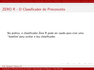 Seres Humanos e Padr˜oes Conceito Intuitivo Formalizando Na Pr´atica Distˆancias Classiﬁcadores Elementares Avalia¸c˜ao de Clas
ZERO R - O Classiﬁcador do Preconceito
Na pr´atica, o classiﬁcador Zero R pode ser usado para criar uma
”baseline”para avaliar o seu classiﬁcador.
Prof. Ronaldo F. Ramos, Dr
Introdu¸c˜ao ao Reconhecimento de Padr˜oes (Aprendizagem de M´aquina / Data Mining)
 