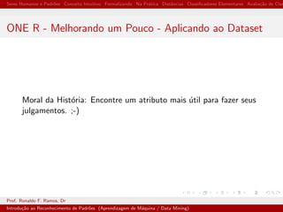 Seres Humanos e Padr˜oes Conceito Intuitivo Formalizando Na Pr´atica Distˆancias Classiﬁcadores Elementares Avalia¸c˜ao de Clas
ONE R - Melhorando um Pouco - Aplicando ao Dataset
Moral da Hist´oria: Encontre um atributo mais ´util para fazer seus
julgamentos. ;-)
Prof. Ronaldo F. Ramos, Dr
Introdu¸c˜ao ao Reconhecimento de Padr˜oes (Aprendizagem de M´aquina / Data Mining)
 