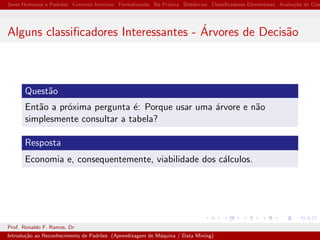 Seres Humanos e Padr˜oes Conceito Intuitivo Formalizando Na Pr´atica Distˆancias Classiﬁcadores Elementares Avalia¸c˜ao de Clas
Alguns classiﬁcadores Interessantes - ´Arvores de Decis˜ao
Quest˜ao
Ent˜ao a pr´oxima pergunta ´e: Porque usar uma ´arvore e n˜ao
simplesmente consultar a tabela?
Resposta
Economia e, consequentemente, viabilidade dos c´alculos.
Prof. Ronaldo F. Ramos, Dr
Introdu¸c˜ao ao Reconhecimento de Padr˜oes (Aprendizagem de M´aquina / Data Mining)
 