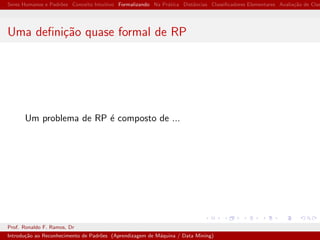 Seres Humanos e Padr˜oes Conceito Intuitivo Formalizando Na Pr´atica Distˆancias Classiﬁcadores Elementares Avalia¸c˜ao de Clas
Uma deﬁni¸c˜ao quase formal de RP
Um problema de RP ´e composto de ...
Prof. Ronaldo F. Ramos, Dr
Introdu¸c˜ao ao Reconhecimento de Padr˜oes (Aprendizagem de M´aquina / Data Mining)
 