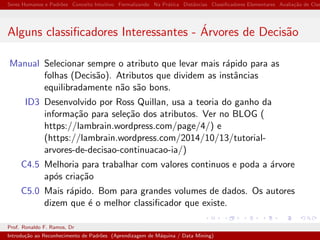 Seres Humanos e Padr˜oes Conceito Intuitivo Formalizando Na Pr´atica Distˆancias Classiﬁcadores Elementares Avalia¸c˜ao de Clas
Alguns classiﬁcadores Interessantes - ´Arvores de Decis˜ao
Manual Selecionar sempre o atributo que levar mais r´apido para as
folhas (Decis˜ao). Atributos que dividem as instˆancias
equilibradamente n˜ao s˜ao bons.
ID3 Desenvolvido por Ross Quillan, usa a teoria do ganho da
informa¸c˜ao para sele¸c˜ao dos atributos. Ver no BLOG (
https://lambrain.wordpress.com/page/4/) e
(https://lambrain.wordpress.com/2014/10/13/tutorial-
arvores-de-decisao-continuacao-ia/)
C4.5 Melhoria para trabalhar com valores continuos e poda a ´arvore
ap´os cria¸c˜ao
C5.0 Mais r´apido. Bom para grandes volumes de dados. Os autores
dizem que ´e o melhor classiﬁcador que existe.
Prof. Ronaldo F. Ramos, Dr
Introdu¸c˜ao ao Reconhecimento de Padr˜oes (Aprendizagem de M´aquina / Data Mining)
 