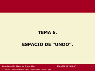 Administración Básica de Oracle 10g. 1
© Francisco Fernández Martínez y Juan Luis Serradilla Amarilla - 2006
TEMA 6.
ESPACIO DE “UNDO”.
ESPACIO DE “UNDO”
 