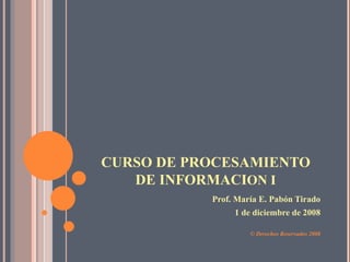 CURSO DE PROCESAMIENTO
   DE INFORMACION I
           Prof. María E. Pabón Tirado
                1 de diciembre de 2008

                    © Derechos Reservados 2008
 