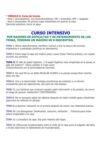 * MÓDULO 4: Curso de Cocina
- Nivel 1 (principiantes): Los electrodomésticos: ON = encendido, OFF = apagado.
- Nivel 2 (avanzado): Mi primera sopa instantánea sin quemar la casa.
Ejercicios prácticos: Hervir el agua.



                         CURSO INTENSIVO
POR RAZONES DE DIFICULTAD Y DE ENTENDIMIENTO DE LOS
TEMAS, TENDRAN UN MÁXIMO DE 8 INSCRIPTOS.

TEMA 1: Último descubrimiento científico: Cocinar y tirar la basura NO provoca
impotencia ni cuadriplejia (prácticas en laboratorio).

TEMA 2: Cómo bajar la tapa del inodoro paso a paso (Clase Teórica-práctica, con repaso
durante una semana).

TEMA 3: El rollo de papel higiénico: '¿ El papel higiénico nace empotrado en la pared, al
lado del inodoro?'. 'Cómo cambiar el Tubo vacío'.
(Teleconferencia con la Universidad de Harvard).

TEMA 5: Por qué NO es un delito REGALAR FLORES a su pareja aunque lleve muchos
años con ella.

TEMA 6: Uno y la electricidad: Ventajas económicas de contactar a un técnico
competente para las reparaciones, aún para las más básicas.

TEMA 7:¿ Los hombres que conducen pueden pedir información si Se pierden, sin correr
el riesgo de parecer impotentes? (TESTIMONIOS) .

TEMA 8: No es necesario agitar las sábanas después de haber emitido gases intestinales
(ejercicios de reflexión en pareja).

TEMA 9:La plancha: Ubicación en el armario después de usarla; ese misterioso proceso.

TEMA 10: Los detergentes: Dosificación, consumo, utilización.. . Prácticas para evitar
daños irreparables a la casa.

TEMA 11: La lavadora de ropa: Ese gran misterio del hogar.

TEMA 12: Diferencias fundamentales entre el cesto de la ropa sucia el colgador del baño
y el piso (Ejercicios en laboratorios de musicoterapia) .
 