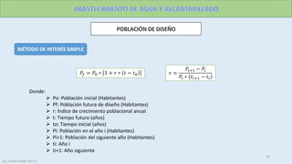 MÉTODO DE INTERÉS SIMPLE
Donde:
 Po: Población inicial (Habitantes)
 Pf: Población futura de diseño (Habitantes)
 r: Índice de crecimiento poblacional anual
 t: Tiempo futuro (años)
 to: Tiempo inicial (años)
 Pi: Población en el año i (Habitantes)
 Pi+1: Población del siguiente año (Habitantes)
 ti: Año i
 ti+1: Año siguiente
𝑃𝑓 = 𝑃0 ∗ 1 + 𝑟 ∗ 𝑡 − 𝑡0 𝑟 =
𝑃𝑖+1 − 𝑃𝑖
𝑃𝑖 ∗ (𝑡𝑖+1 − 𝑡𝑖
10
Ing. Colala Castillo Jhon D.
 
