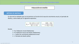 MÉTODO DE WAPPAUS
Donde:
 Po: Población inicial (Habitantes)
 Pf: Población futura de diseño (Habitantes)
 r: Índice de crecimiento poblacional anual
 t: Período de diseño (años)
Es otro de los métodos que se encuentran en función de la tasa de crecimiento anual y el periodo de
diseño, y viene dado por la siguiente expresión:
𝑃𝑓 =
𝑃𝑜 ∗ (2 + 𝑟 ∗ 𝑡
2 − 𝑟 ∗ 𝑡
𝑟 =
2(𝑃𝑓 − 𝑃𝑜
𝑡 ∗ (𝑃𝑓 + 𝑃𝑜
11
Ing. Colala Castillo Jhon D.
 