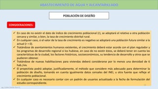 CONSIDERACIONES:
 En caso de no existir el dato de índice de crecimiento poblacional (r), se adoptará el relativo a otra población
cercana y similar, o bien, la tasa de crecimiento distrital rural.
 En cualquier caso, si el valor de la tasa de crecimiento es negativo se adoptará una población futura similar a la
actual (r = 0).
 Tratándose de asentamientos humanos existentes, el crecimiento deberá estar acorde con el plan regulador y
los programas de desarrollo regional si los hubiese, en caso de no existir éstos, se deberá tener en cuenta las
características de la ciudad, los factores históricos, socioeconómicos, su tendencia de desarrollo y otros que se
pudieren obtener.
 Tratándose de nuevas habilitaciones para viviendas deberá considerarse por lo menos una densidad de 6
hab./viv.
 El proyectista podrá adoptar, justificadamente, el método que considere más adecuado para determinar la
población de diseño, tomando en cuenta igualmente datos censales del INEI, u otra fuente que refleje el
crecimiento poblacional.
 En cualquier caso es necesario contar con un padrón de usuarios actualizado a la fecha de formulación del
estudio correspondiente.
12
Ing. Colala Castillo Jhon D.
 