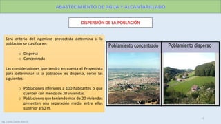 Será criterio del ingeniero proyectista determina si la
población se clasifica en:
o Dispersa
o Concentrada
Las consideraciones que tendrá en cuenta el Proyectista
para determinar si la población es dispersa, serán las
siguientes:
o Poblaciones inferiores a 100 habitantes o que
cuenten con menos de 20 viviendas.
o Poblaciones que teniendo más de 20 viviendas
presenten una separación media entre ellas
superior a 50 m.
13
Ing. Colala Castillo Jhon D.
 