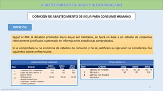 Según el RNE la dotación promedio diaria anual por habitante, se fijará en base a un estudio de consumos
técnicamente justificado, sustentado en informaciones estadísticas comprobadas.
Si se comprobara la no existencia de estudios de consumo y no se justificara su ejecución se considerara, los
siguientes valores referenciales:
HABILITACIONES URBANAS ZONAS RURALES
DOTACIÓN
15
Ing. Colala Castillo Jhon D.
 