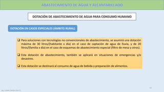 DOTACIÓN EN CASOS ESPECIALES (ÁMBITO RURAL)
 Para soluciones con tecnologías no convencionales de abastecimiento, se asumirá una dotación
máxima de 30 litros/(habitante x día) en el caso de captación de agua de lluvia, y de 20
litros/(familia x día) en el caso de esquemas de abastecimiento especial (filtro de mesa y otros).
 Esta dotación de abastecimiento, también se aplicará en situaciones de emergencias y/o
desastres.
 Esta dotación se destinará al consumo de agua de bebida y preparación de alimentos.
16
Ing. Colala Castillo Jhon D.
 