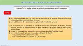 NOTA
 Para habilitaciones de tipo industrial, deberá determinarse de acuerdo al uso en el proceso
industrial, debidamente sustentado. (Urbano)
 Para habilitaciones de uso comercial se aplicará la Norma IS.010. (Urbano)
 En la dotación para la zona rural se considera el consumo proveniente de ducha y lavadero
multiuso. En caso de omitir cualquier de estos elementos, se deberá justificar la dotación a
utilizar. (Rural)
 En caso de piletas públicas la dotación recomendada será de 30 lt/hab./día. (Rural)
 Para instituciones educativas se empleará una dotación de (Rural):
 Educación primaria: 20 lt/alumno x día
 Educación secundaria y superior: 25 lt/alumno x día
17
Ing. Colala Castillo Jhon D.
 
