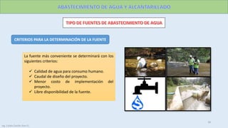 CRITERIOS PARA LA DETERMINACIÓN DE LA FUENTE
La fuente más conveniente se determinará con los
siguientes criterios:
 Calidad de agua para consumo humano.
 Caudal de diseño del proyecto.
 Menor costo de implementación del
proyecto.
 Libre disponibilidad de la fuente.
18
Ing. Colala Castillo Jhon D.
 