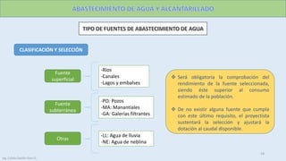 CLASIFICACIÓN Y SELECCIÓN
Fuente
superficial
-Ríos
-Canales
-Lagos y embalses
Fuente
subterránea
-PO: Pozos
-MA: Manantiales
-GA: Galerías filtrantes
Otras
-LL: Agua de lluvia
-NE: Agua de neblina
 Será obligatoria la comprobación del
rendimiento de la fuente seleccionada,
siendo éste superior al consumo
estimado de la población.
 De no existir alguna fuente que cumpla
con este último requisito, el proyectista
sustentará la selección y ajustará la
dotación al caudal disponible.
19
Ing. Colala Castillo Jhon D.
 