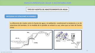 NECESIDAD DE ESTACIONES DE BOMBEO
La diferencia de niveles entre la fuente de agua y la población, condicionará la existencia o no de
estaciones de bombeo. En la medida de lo posible se evitará su uso, salvo que se trate de fuente
única.
20
Ing. Colala Castillo Jhon D.
 