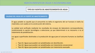 CALIDAD DEL AGUA DE LA FUENTE DE ABASTECIMIENTO
El agua potable es aquella que al consumirla no daña el organismo del ser humano ni daña los
materiales a ser usados en la construcción del sistema.
La calidad será verificada mediante los resultados de ensayos de laboratorio correspondientes,
condicionando la opción tecnológica a seleccionar, ya que determinará si es necesario o no el
tratamiento de potabilización.
Las aguas superficiales destinadas a la producción de agua para el consumo humano se clasifican
en:
o Tipo A1: Aguas que pueden ser potabilizadas con desinfección.
o Tipo A2: Aguas que pueden ser potabilizadas con tratamiento convencional.
o Tipo A3: Aguas que pueden ser potabilizadas con tratamiento avanzado.
21
Ing. Colala Castillo Jhon D.
 