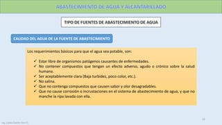 CALIDAD DEL AGUA DE LA FUENTE DE ABASTECIMIENTO
Los requerimientos básicos para que el agua sea potable, son:
 Estar libre de organismos patógenos causantes de enfermedades.
 No contener compuestos que tengan un efecto adverso, agudo o crónico sobre la salud
humana.
 Ser aceptablemente clara (Baja turbidez, poco color, etc.).
 No salina.
 Que no contenga compuestos que causen sabor y olor desagradables.
 Que no cause corrosión o incrustaciones en el sistema de abastecimiento de agua, y que no
manche la ripa lavada con ella.
22
Ing. Colala Castillo Jhon D.
 