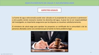 La fuente de agua seleccionada puede estar ubicada en la propiedad de una persona o pertenecer
a otro pueblo siendo necesario resolver los derechos del agua. A pesar de no ser responsabilidad
del investigador, es importante asegurarse que las disputas se resuelvan satisfactoriamente.
El ministerio de salud exige para aprobar los proyectos un certificado de la comunidad o de las
personas afectadas como una constancia que la fuente no tiene problema legal
Ing. Colala Castillo Jhon D.
24
Ing. Colala Castillo Jhon D.
 