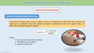 CONSUMO PROMEDIO DIARIO ANUAL (Qp)
El consumo promedio diario anual, se define como el resultado de una estimación del consumo per
cápita para la población futura del período de diseño, expresada en litros por segundo (l/s) y se
determina mediante la siguiente relación:
𝑄 𝑃( 𝑙 𝑠 =
𝑃𝑓 ∗ 𝐷𝑜𝑡𝑎𝑐𝑖ó𝑛
86400
Donde:
 Qp: Consumo promedio diario (l/s).
 Pf: Población futura (hab.).
 Dotación: l/(hab.-día).
26
Ing. Colala Castillo Jhon D.
 