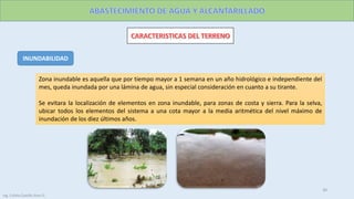 INUNDABILIDAD
Zona inundable es aquella que por tiempo mayor a 1 semana en un año hidrológico e independiente del
mes, queda inundada por una lámina de agua, sin especial consideración en cuanto a su tirante.
Se evitara la localización de elementos en zona inundable, para zonas de costa y sierra. Para la selva,
ubicar todos los elementos del sistema a una cota mayor a la media aritmética del nivel máximo de
inundación de los diez últimos años.
Ing. Colala Castillo Jhon D.
30
 