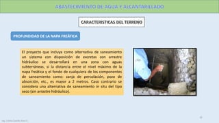 Ing. Colala Castillo Jhon D.
32
PROFUNDIDAD DE LA NAPA FREÁTICA
El proyecto que incluya como alternativa de saneamiento
un sistema con disposición de excretas con arrastre
hidráulico se desarrollará en una zona con aguas
subterráneas, si la distancia entre el nivel máximo de la
napa freática y el fondo de cualquiera de los componentes
de saneamiento como: zanja de percolación, pozo de
absorción, etc., es mayor a 2 metros. Caso contrario se
considera una alternativa de saneamiento in situ del tipo
seco (sin arrastre hidráulico).
 
