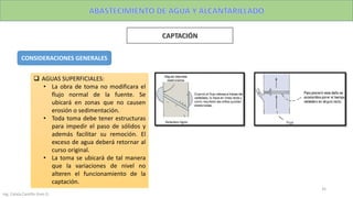 Ing. Colala Castillo Jhon D.
35
CONSIDERACIONES GENERALES
 AGUAS SUPERFICIALES:
• La obra de toma no modificara el
flujo normal de la fuente. Se
ubicará en zonas que no causen
erosión o sedimentación.
• Toda toma debe tener estructuras
para impedir el paso de sólidos y
además facilitar su remoción. El
exceso de agua deberá retornar al
curso original.
• La toma se ubicará de tal manera
que la variaciones de nivel no
alteren el funcionamiento de la
captación.
 