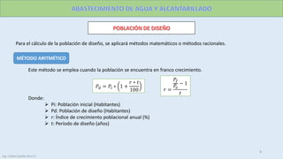 MÉTODO ARITMÉTICO
Para el cálculo de la población de diseño, se aplicará métodos matemáticos o métodos racionales.
Este método se emplea cuando la población se encuentra en franco crecimiento.
Donde:
 Pi: Población inicial (Habitantes)
 Pd: Población de diseño (Habitantes)
 r: Índice de crecimiento poblacional anual (%)
 t: Período de diseño (años)
𝑃𝑑 = 𝑃𝑖 ∗ 1 +
𝑟 ∗ 𝑡
100 𝑟 =
𝑃𝑓
𝑃𝑜
− 1
𝑡
8
Ing. Colala Castillo Jhon D.
 