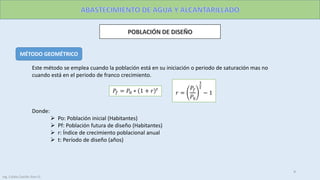 MÉTODO GEOMÉTRICO
Este método se emplea cuando la población está en su iniciación o periodo de saturación mas no
cuando está en el periodo de franco crecimiento.
𝑃𝑓 = 𝑃0 ∗ 1 + 𝑟 𝑡
𝑟 =
𝑃𝑓
𝑃0
1
𝑡
− 1
Donde:
 Po: Población inicial (Habitantes)
 Pf: Población futura de diseño (Habitantes)
 r: Índice de crecimiento poblacional anual
 t: Período de diseño (años)
9
Ing. Colala Castillo Jhon D.
 