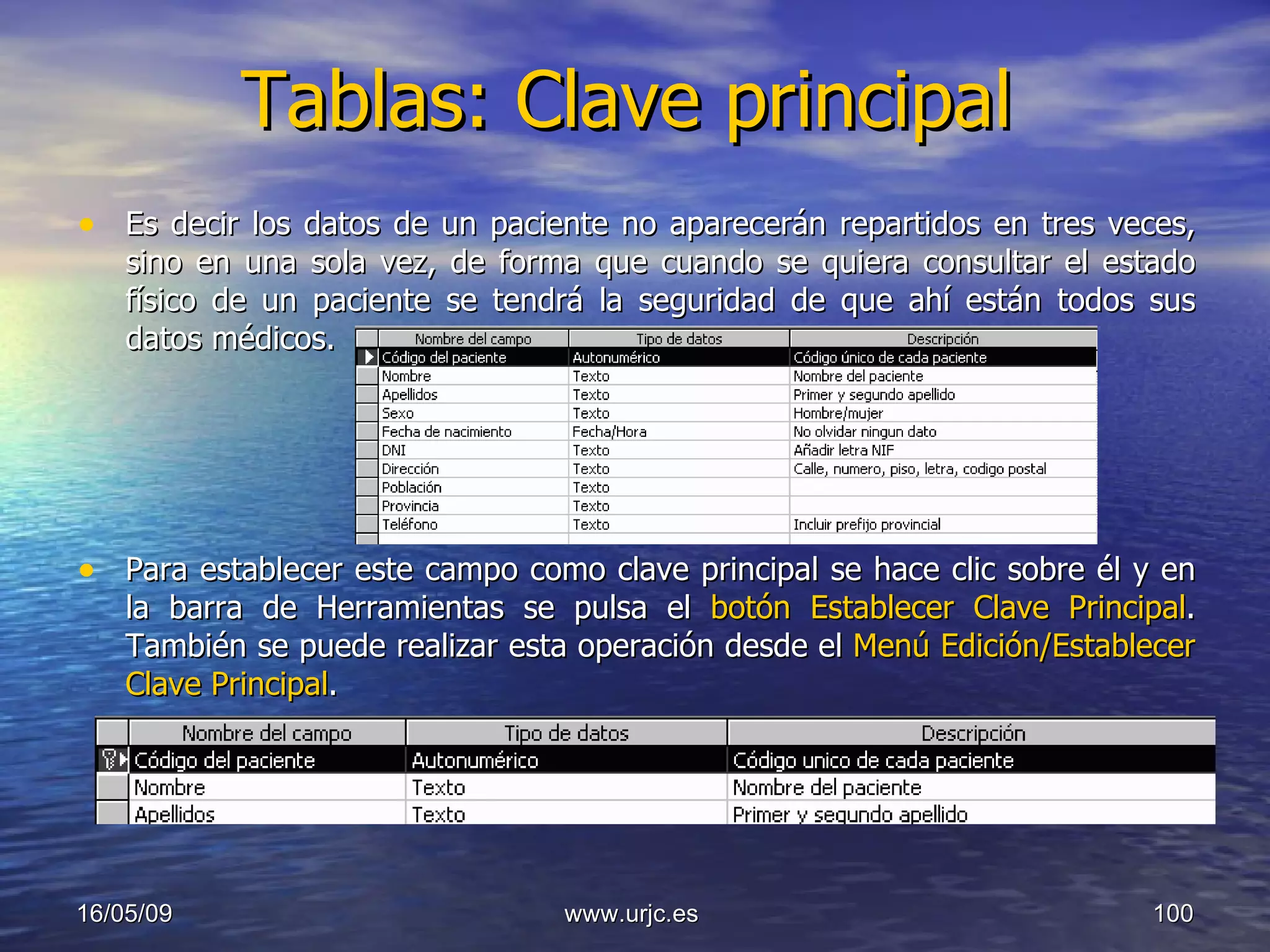 Tablas: Clave principal Es decir los datos de un paciente no aparecerán repartidos en tres veces, sino en una sola vez, de forma que cuando se quiera consultar el estado físico de un paciente se tendrá la seguridad de que ahí están todos sus datos médicos.  Para establecer este campo como clave principal se hace clic sobre él y en la barra de Herramientas se pulsa el  botón Establecer Clave Principal . También se puede realizar esta operación desde el  Menú Edición/Establecer Clave Principal .  10/06/09 www.urjc.es  